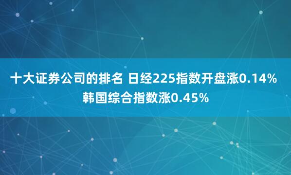 十大证券公司的排名 日经225指数开盘涨0.14% 韩国综合指数涨0.45%