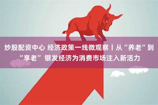 炒股配资中心 经济政策一线微观察丨从“养老”到“享老” 银发经济为消费市场注入新活力