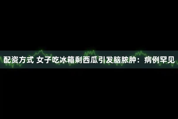 配资方式 女子吃冰箱剩西瓜引发脑脓肿：病例罕见