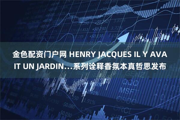 金色配资门户网 HENRY JACQUES IL Y AVAIT UN JARDIN…系列诠释香氛本真哲思发布