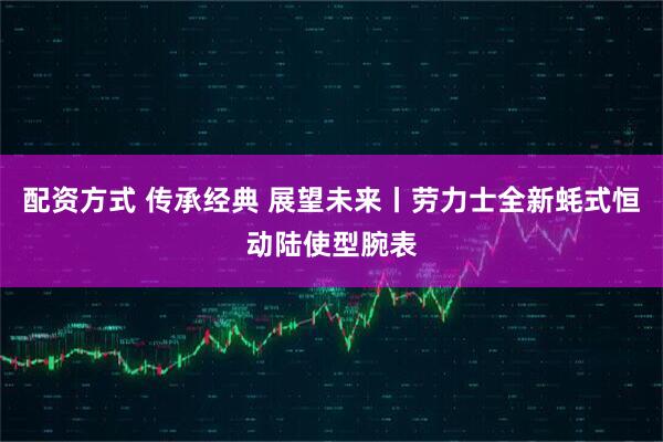 配资方式 传承经典 展望未来丨劳力士全新蚝式恒动陆使型腕表