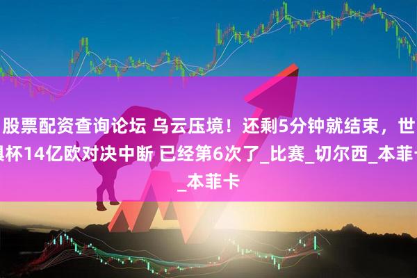 股票配资查询论坛 乌云压境！还剩5分钟就结束，世俱杯14亿欧对决中断 已经第6次了_比赛_切尔西_本菲卡