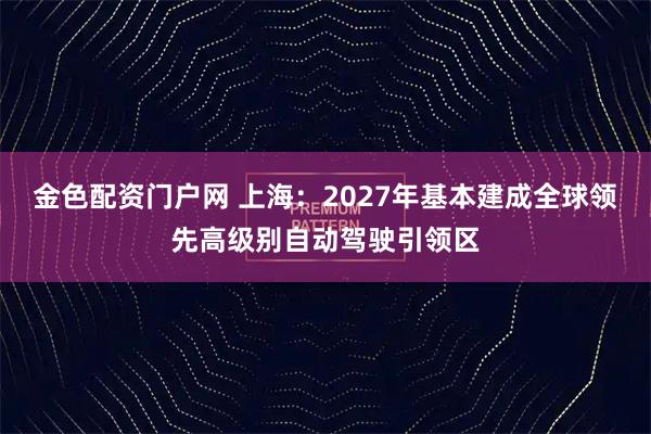金色配资门户网 上海：2027年基本建成全球领先高级别自动驾驶引领区