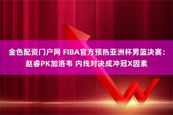 金色配资门户网 FIBA官方预热亚洲杯男篮决赛：赵睿PK加洛韦 内线对决成冲冠X因素
