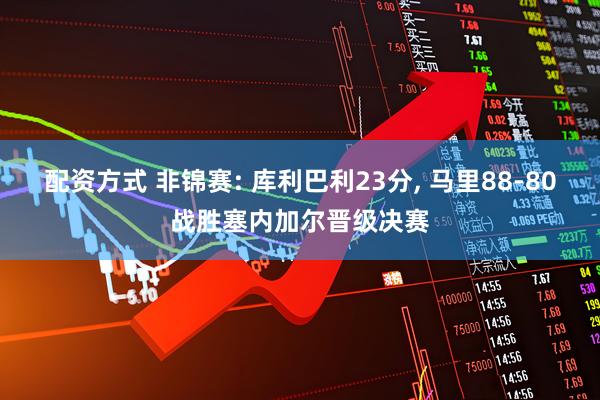 配资方式 非锦赛: 库利巴利23分, 马里88-80战胜塞内加尔晋级决赛