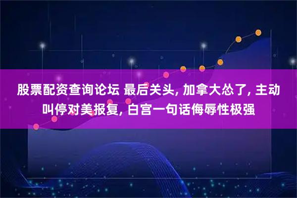 股票配资查询论坛 最后关头, 加拿大怂了, 主动叫停对美报复, 白宫一句话侮辱性极强