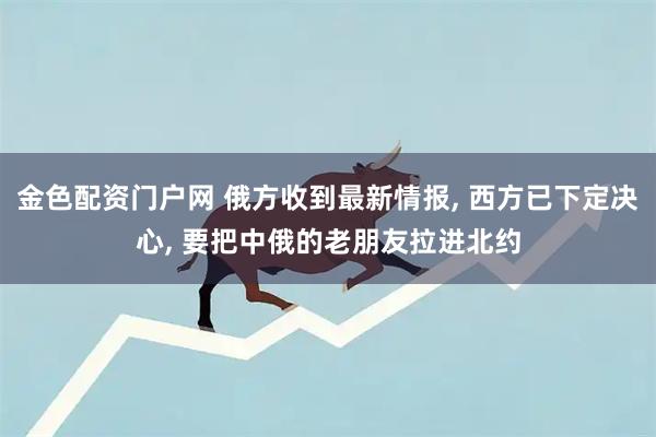金色配资门户网 俄方收到最新情报, 西方已下定决心, 要把中俄的老朋友拉进北约