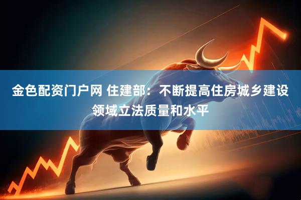 金色配资门户网 住建部：不断提高住房城乡建设领域立法质量和水平