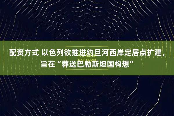 配资方式 以色列欲推进约旦河西岸定居点扩建，旨在“葬送巴勒斯坦国构想”