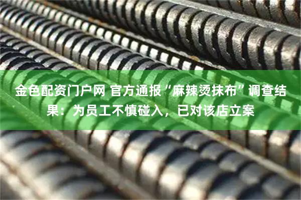 金色配资门户网 官方通报“麻辣烫抹布”调查结果：为员工不慎碰入，已对该店立案