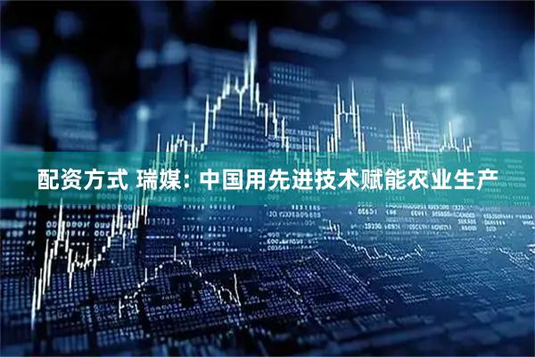 配资方式 瑞媒: 中国用先进技术赋能农业生产