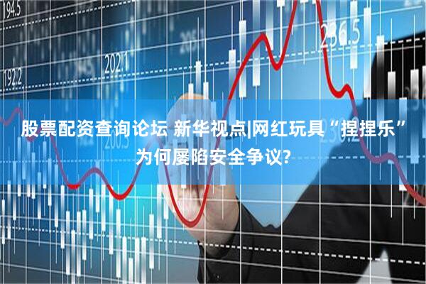 股票配资查询论坛 新华视点|网红玩具“捏捏乐”为何屡陷安全争议?