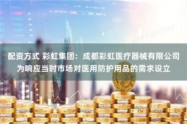 配资方式 彩虹集团：成都彩虹医疗器械有限公司为响应当时市场对医用防护用品的需求设立
