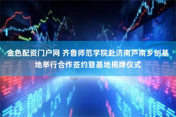 金色配资门户网 齐鲁师范学院赴济南芦南乡创基地举行合作签约暨基地揭牌仪式