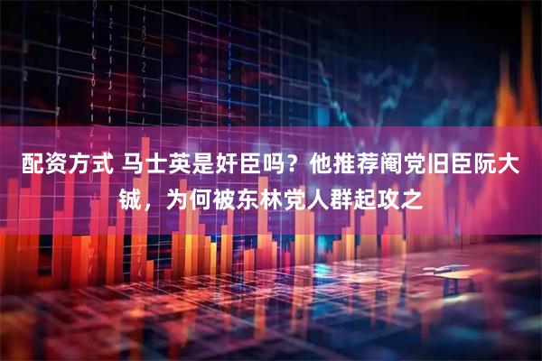 配资方式 马士英是奸臣吗？他推荐阉党旧臣阮大铖，为何被东林党人群起攻之