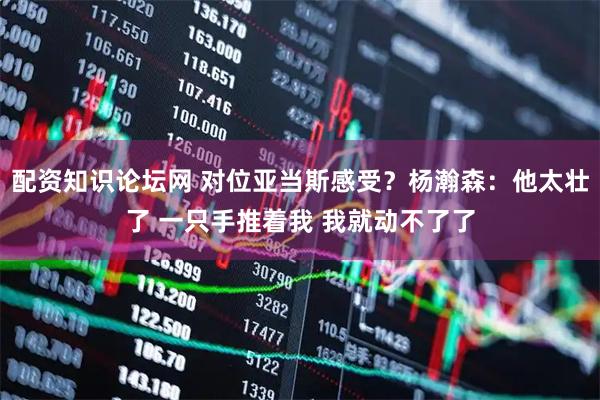 配资知识论坛网 对位亚当斯感受？杨瀚森：他太壮了 一只手推着我 我就动不了了