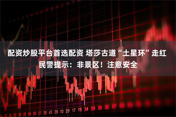 配资炒股平台首选配资 塔莎古道“土星环”走红 民警提示：非景区！注意安全