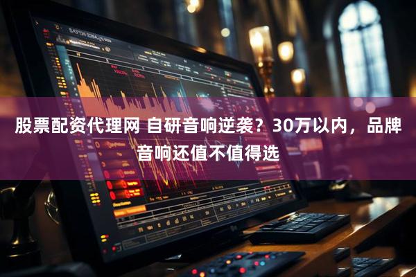 股票配资代理网 自研音响逆袭？30万以内，品牌音响还值不值得选