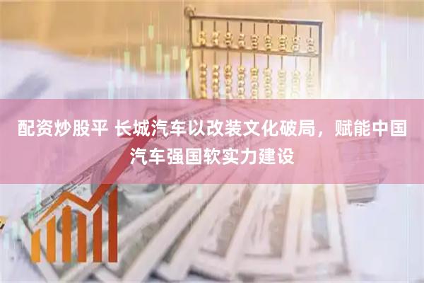 配资炒股平 长城汽车以改装文化破局，赋能中国汽车强国软实力建设