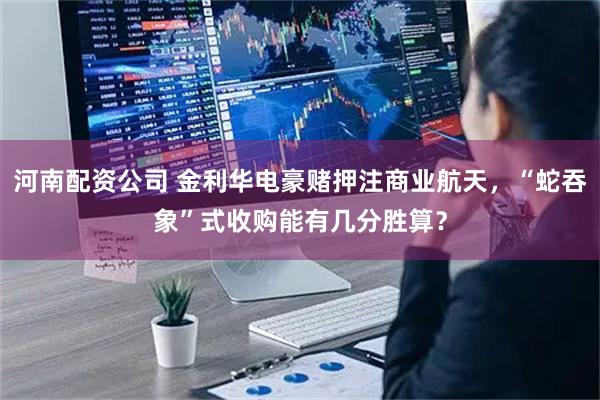 河南配资公司 金利华电豪赌押注商业航天，“蛇吞象”式收购能有几分胜算？