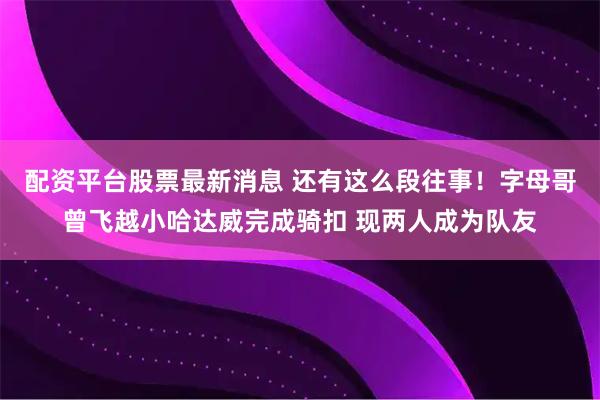 配资平台股票最新消息 还有这么段往事！字母哥曾飞越小哈达威完成骑扣 现两人成为队友