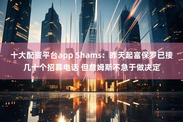 十大配资平台app Shams：昨天起富保罗已接几十个招募电话 但詹姆斯不急于做决定