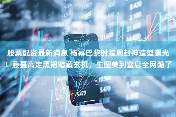 股票配资最新消息 杨幂巴黎时装周封神造型曝光！藤蔓高定黑裙暗藏玄机，生图美到窒息全网跪了