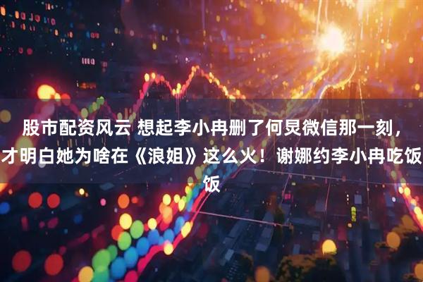 股市配资风云 想起李小冉删了何炅微信那一刻，才明白她为啥在《浪姐》这么火！谢娜约李小冉吃饭